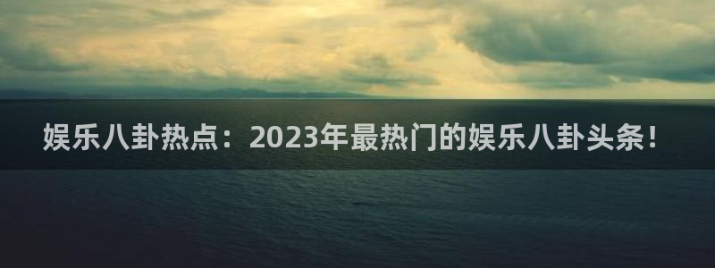新宝5凯捷平台注册链接：娱乐八卦热点：2023年最热门的娱乐八卦头条！